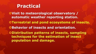 Practical
Visit to meteorological observatory /
automatic weather reporting station.
Terrestrial and pond ecosystems of insects.
Behavior of insects and orientation.
Distribution patterns of insects, sampling
techniques for the estimation of insect
population and damage.
 