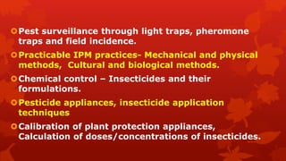 Pest surveillance through light traps, pheromone
traps and field incidence.
Practicable IPM practices- Mechanical and physical
methods, Cultural and biological methods.
Chemical control – Insecticides and their
formulations.
Pesticide appliances, insecticide application
techniques
Calibration of plant protection appliances,
Calculation of doses/concentrations of insecticides.
 