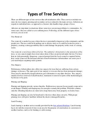 Types of Tree Services
There are different types of tree services that arboriculturists offer. These services include tree
removal, tree surgery, pruning and secondary services related to the main services. Arborists are
experts in individual trees, as opposed to a forester who handles large groups of trees.
Arborists are important in situations where some trees are posing problems to communities. In
some cases, they are called to save suffering trees. Following, are the different types of tree
services you can avail.
Tree Removal
Tree removal is needed in cases where the tree is potentially dangerous to the community and the
people in it. The tree could be branching out to electric wires or it could be located too near a
property, creating a strong possibility that it could damage the property in the event of a strong
storm.
Tree removal is not always allowed by law. The authority’s first priority is the protection of the
trees, so you cannot simply have trees taken down if they are protected under the law. For trees
that are truly potentially dangerous, a special permit from the local council is required before
they can be removed. Professional arborists from Performance Arboriculture can assist you if
you need help in acquiring such a permit.
Tree Surgery
Performance Arboriculture also offers tree surgery for trees that are suffering from certain
damage or diseases. The main goal of tree surgery is to rescue the tree from permanent damage.
Trees may be attacked by fungal infection, pest infestation or any other diseases. Tree surgery
usually involves removal of dead branches, treatment or removal of parts of the trunk damaged
by disease or by pests.
Pruning and Shaping
Pruning and shaping provide various benefits. Problem trees may not be necessarily removed to
avoid danger. Pruning and shaping may be enough to remedy the problem. With this solution,
only the offending branches are removed to keep them away from property or electric lines.
Pruning and shaping can also be beneficial to the trees when done correctly. With proper
pruning, trees will grow healthier without the dead or damaged branches.
Land Clearing
Land clearing is another service usually provided by the best arborist Brisbane. Land clearing
has to do with the removal of trees in an area for the purpose of construction or conversion to
another land use, such as for farming or cattle raising.
 