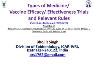 Types of Medicine/
Vaccine Efficacy/ Effectiveness Trials
and Relevant Rules
DOI: 10.13140/RG.2.2.17419.26402
Available at
https://www.researchgate.net/publication/372966585_Types_of_Medicine_Vaccine_Efficacy_E
ffectiveness_Trials_and_Relevant_Rules
Bhoj R Singh
Division of Epidemiology, ICAR-IVRI,
Izatnagar-243122, India
brs1762@gmail.com
1
 