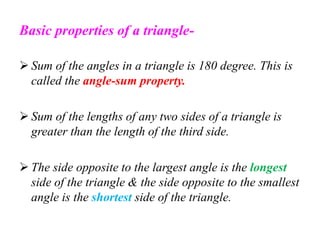 Basic properties of a triangle-
 Sum of the angles in a triangle is 180 degree. This is
called the angle-sum property.
 Sum of the lengths of any two sides of a triangle is
greater than the length of the third side.
 The side opposite to the largest angle is the longest
side of the triangle & the side opposite to the smallest
angle is the shortest side of the triangle.
 