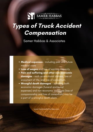 Medical expenses – including past and future
medical costs
Loss of wages and loss of earning capacity
Pain and suffering and other non-economic
damages – such as emotional distress, loss of
enjoyment of life, and loss of consortium.
Wrongful death damages – including both
economic damages (funeral and burial
expenses) and non-economic damages (loss of
companionship and loss of consortium) may be
a part of a wrongful death claim
Types of Truck Accident
Compensation
Samer Habbas & Associates
www.truckcrashattorneys.com
 