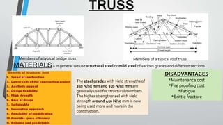 TRUSS
Members of a typical bridge truss Members of a typical roof truss
MATERIALS– in general we use structural steel or mild steel of various grades and different sections
The steel grades with yield strengths of
250 N/sq mm and 350 N/sq mm are
generally used for structural members.
The higher strength steel with yield
strength around 450 N/sq mm is now
being used more and more in the
construction.
DISADVANTAGES
*Maintenance cost
*Fire proofing cost
*Fatigue
*Brittle fracture
 