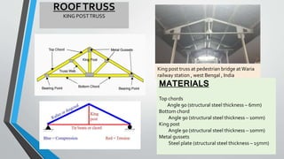 ROOFTRUSS
KING POSTTRUSS
King post truss at pedestrian bridge at Waria
railway station , west Bengal , India
MATERIALS
Top chords
Angle 90 (structural steel thickness – 6mm)
Bottom chord
Angle 90 (structural steel thickness – 10mm)
King post
Angle 90 (structural steel thickness – 10mm)
Metal gussets
Steel plate (structural steel thickness – 15mm)
 