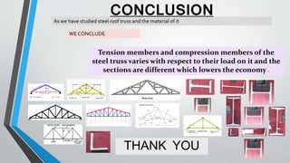 CONCLUSION
THANK YOU
As we have studied steel roof truss and the material of it
WE CONCLUDE
Tension members and compression members of the
steel truss varies with respect to their load on it and the
sections are different which lowers the economy .
 