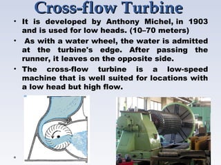Cross-flowCross-flow TurbineTurbine
• It is developed by Anthony Michel, in 1903
and is used for low heads. (10–70 meters)
•  As with a water wheel, the water is admitted
at the turbine's edge. After passing the
runner, it leaves on the opposite side.
• The cross-flow turbine is a low-speed
machine that is well suited for locations with
a low head but high flow.
 