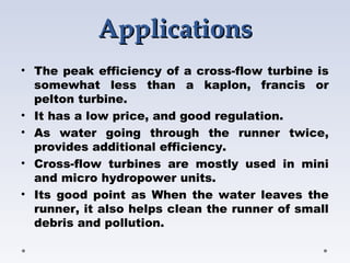 ApplicationsApplications
• The peak efficiency of a cross-flow turbine is
somewhat less than a kaplon, francis or
pelton turbine.
• It has a low price, and good regulation.
• As water going through the runner twice,
provides additional efficiency.
• Cross-flow turbines are mostly used in mini
and micro hydropower units. 
• Its good point as When the water leaves the
runner, it also helps clean the runner of small
debris and pollution.
 