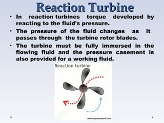 ReactionReaction TurbineTurbine
• In reaction turbines torque developed  by
reacting to the fluid's pressure.
• The pressure of the fluid changes as it
passes through the turbine rotor blades.
• The turbine must be fully immersed in the
flowing fluid and the pressure casement is
also provided for a working fluid.
 