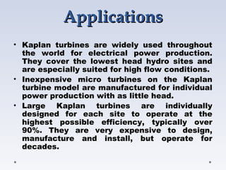 ApplicationsApplications
• Kaplan turbines are widely used throughout
the world for electrical power production.
They cover the lowest head hydro sites and
are especially suited for high flow conditions.
• Inexpensive micro turbines on the Kaplan
turbine model are manufactured for individual
power production with as little head.
• Large Kaplan turbines are individually
designed for each site to operate at the
highest possible efficiency, typically over
90%. They are very expensive to design,
manufacture and install, but operate for
decades.
 