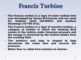 Francis TurbineFrancis Turbine
• The Francis turbine is a type of water turbine that
was developed by James B.Franceis and are used
for medium head (45-400m) and medium
discharge (10-700 m3
/s).
• The Francis turbine is a type of reaction turbine, a
category of turbine in which the working fluid
comes to the turbine under immense pressure and
the energy is extracted by the turbine blades from
the working fluid.
• The turbine's exit tube is shaped to help
decelerate the water flow and recover the
pressure.
• Water flow is radial from exterior to interior.
 