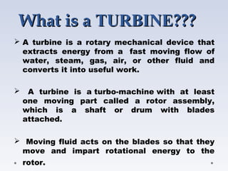 What is aWhat is a TURBINETURBINE??????
 A turbine is a rotary mechanical device that
extracts energy from a  fast moving flow of
water, steam, gas, air, or other fluid and
converts it into useful work.
 A turbine is a turbo-machine with at least
one moving part called a rotor assembly,
which is a shaft or drum with blades
attached.
 Moving fluid acts on the blades so that they
move and impart rotational energy to the
rotor. 
 