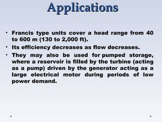 ApplicationsApplications
• Francis type units cover a head range from 40
to 600 m (130 to 2,000 ft).
• Its efficiency decreases as flow decreases.
• They may also be used for pumped storage,
where a reservoir is filled by the turbine (acting
as a pump) driven by the generator acting as a
large electrical motor during periods of low
power demand.
 