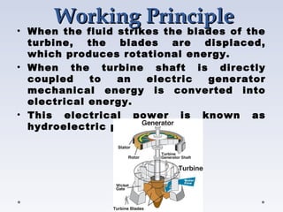 WorkingWorking PrinciplePrinciple
• When the fluid strikes the blades of the
turbine, the blades are displaced,
which produces rotational energy.
• When the turbine shaft is directly
coupled to an electric generator
mechanical energy is converted into
electrical energy.
• This electrical power is known as
hydroelectric power.
 