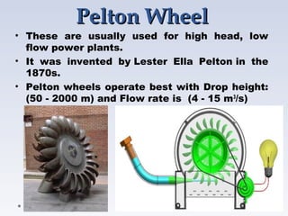 Pelton WheelPelton Wheel
• These are usually used for high head, low
flow power plants.
• It was invented by Lester Ella Pelton in the
1870s.
• Pelton wheels operate best with Drop height:
(50 - 2000 m) and Flow rate is  (4 - 15 m3
/s)
 