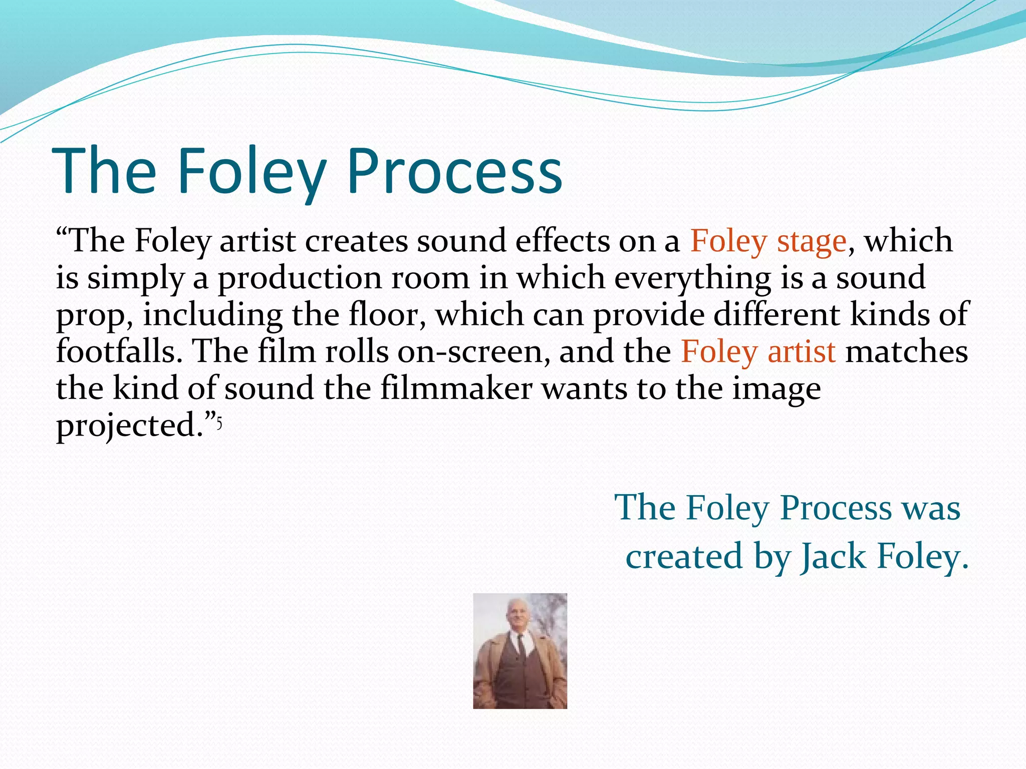 The Foley Process
“The Foley artist creates sound effects on a Foley stage, which
is simply a production room in which everything is a sound
prop, including the floor, which can provide different kinds of
footfalls. The film rolls on-screen, and the Foley artist matches
the kind of sound the filmmaker wants to the image
projected.”5

                                       The Foley Process was
                                       created by Jack Foley.
 