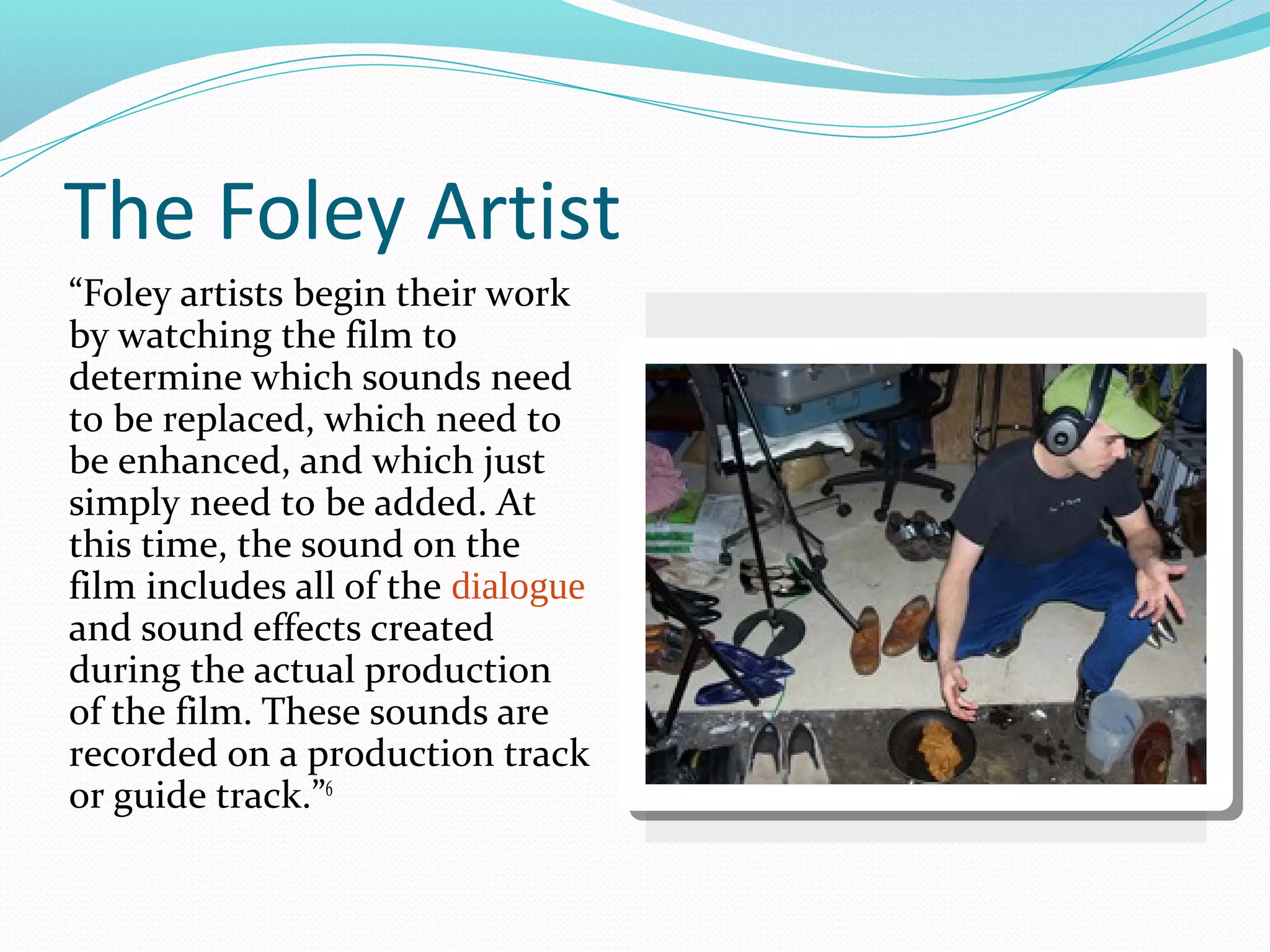 The Foley Artist
“Foley artists begin their work
by watching the film to
determine which sounds need
to be replaced, which need to
be enhanced, and which just
simply need to be added. At
this time, the sound on the
film includes all of the dialogue
and sound effects created
during the actual production
of the film. These sounds are
recorded on a production track
or guide track.”6
 