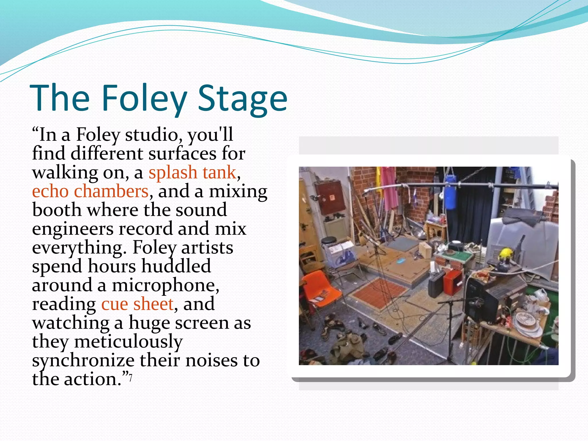 The Foley Stage
“In a Foley studio, you'll
find different surfaces for
walking on, a splash tank,
echo chambers, and a mixing
booth where the sound
engineers record and mix
everything. Foley artists
spend hours huddled
around a microphone,
reading cue sheet, and
watching a huge screen as
they meticulously
synchronize their noises to
the action.”7
 