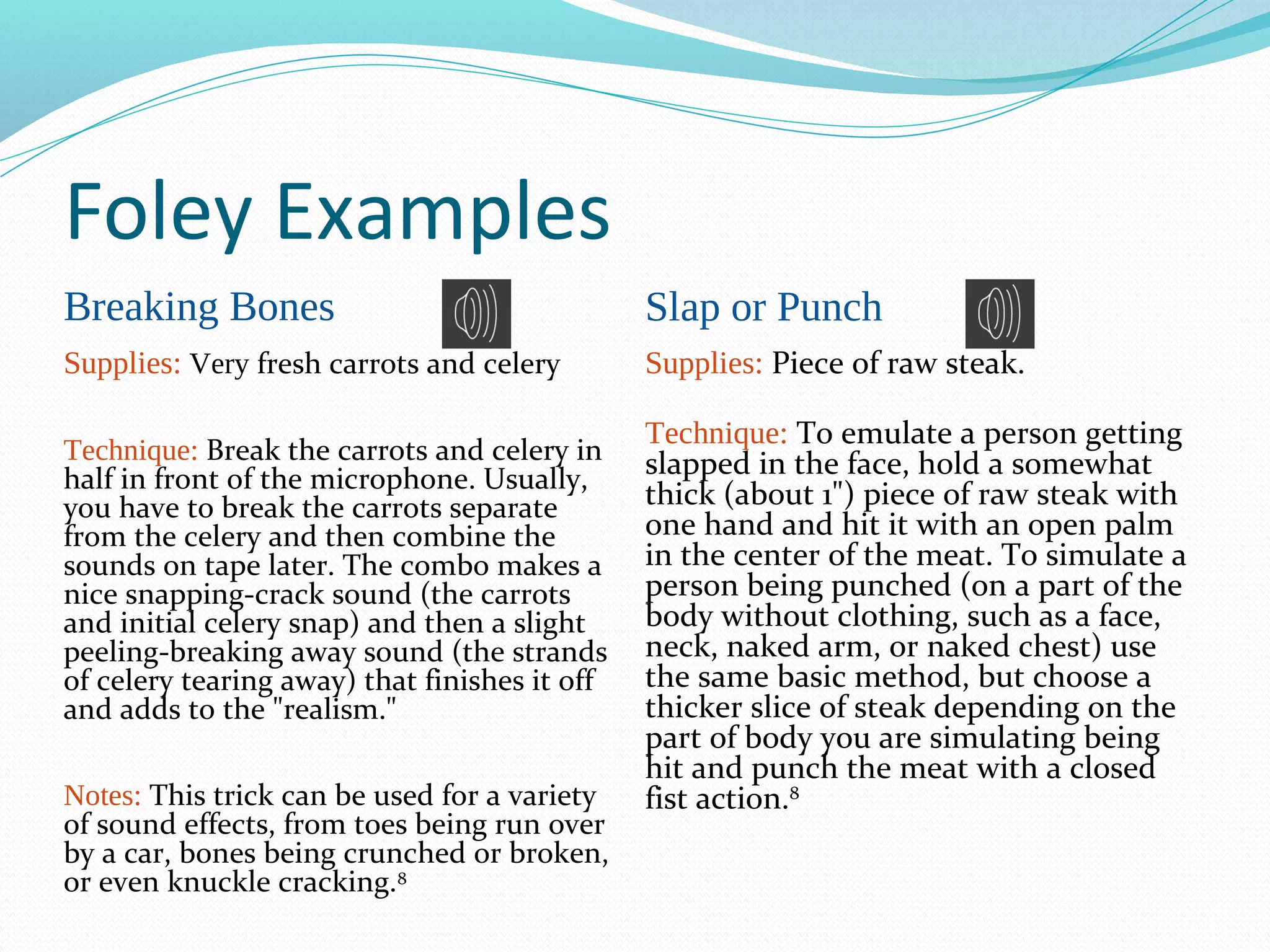 Foley Examples
Breaking Bones                                 Slap or Punch
Supplies: Very fresh carrots and celery        Supplies: Piece of raw steak.

                                               Technique: To emulate a person getting
Technique: Break the carrots and celery in     slapped in the face, hold a somewhat
half in front of the microphone. Usually,
you have to break the carrots separate         thick (about 1") piece of raw steak with
from the celery and then combine the           one hand and hit it with an open palm
sounds on tape later. The combo makes a        in the center of the meat. To simulate a
nice snapping-crack sound (the carrots         person being punched (on a part of the
and initial celery snap) and then a slight     body without clothing, such as a face,
peeling-breaking away sound (the strands       neck, naked arm, or naked chest) use
of celery tearing away) that finishes it off   the same basic method, but choose a
and adds to the "realism."                     thicker slice of steak depending on the
                                               part of body you are simulating being
                                               hit and punch the meat with a closed
Notes: This trick can be used for a variety    fist action.8
of sound effects, from toes being run over
by a car, bones being crunched or broken,
or even knuckle cracking.8
 