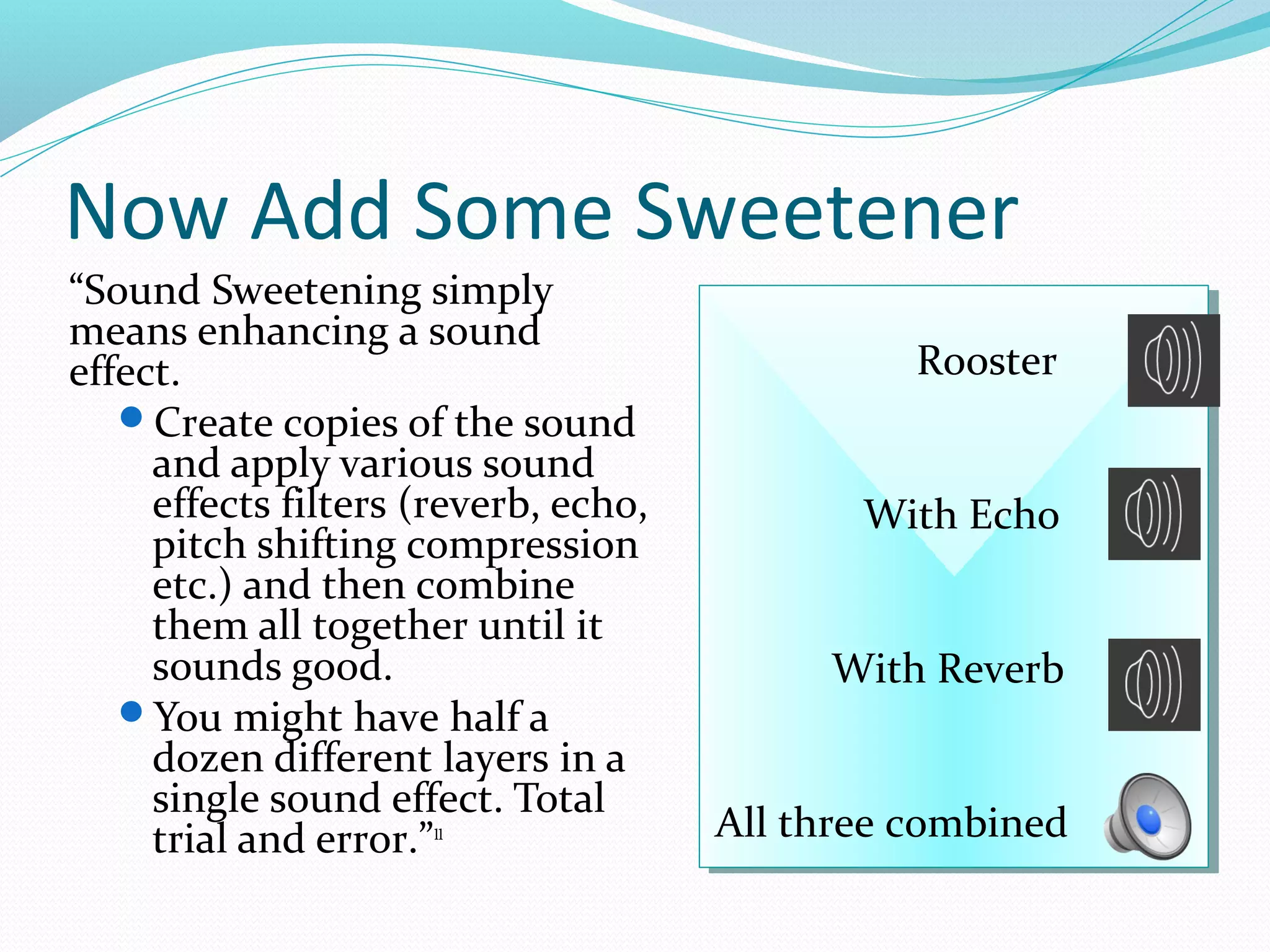 Now Add Some Sweetener
“Sound Sweetening simply
means enhancing a sound
effect.                                        Rooster
                                               Rooster
   Create copies of the sound
     and apply various sound
     effects filters (reverb, echo,          With Echo
                                             With Echo
     pitch shifting compression
     etc.) and then combine
     them all together until it
     sounds good.                          With Reverb
                                           With Reverb
   You might have half a
     dozen different layers in a
     single sound effect. Total
     trial and error.”11              All three combined
                                      All three combined
 