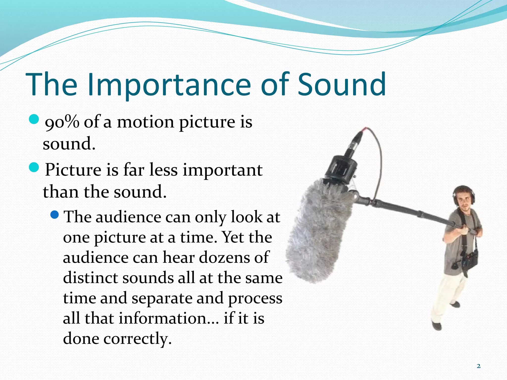 The Importance of Sound
90% of a motion picture is
 sound.
Picture is far less important
 than the sound.
  The audience can only look at
    one picture at a time. Yet the
    audience can hear dozens of
    distinct sounds all at the same
    time and separate and process
    all that information... if it is
    done correctly.
                                       2
 