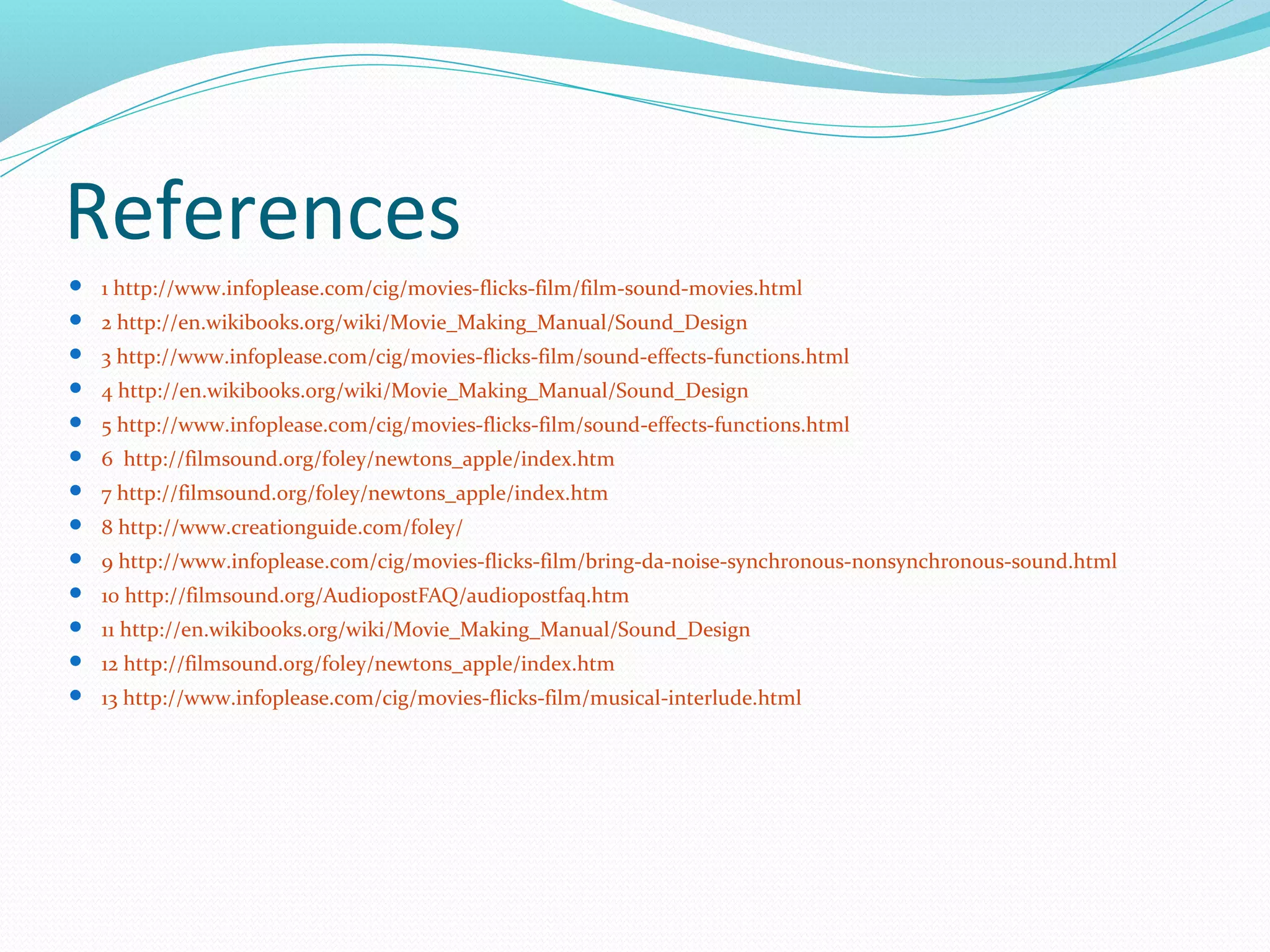 References
 1 http://www.infoplease.com/cig/movies-flicks-film/film-sound-movies.html
 2 http://en.wikibooks.org/wiki/Movie_Making_Manual/Sound_Design
 3 http://www.infoplease.com/cig/movies-flicks-film/sound-effects-functions.html
 4 http://en.wikibooks.org/wiki/Movie_Making_Manual/Sound_Design
 5 http://www.infoplease.com/cig/movies-flicks-film/sound-effects-functions.html
 6 http://filmsound.org/foley/newtons_apple/index.htm
 7 http://filmsound.org/foley/newtons_apple/index.htm
 8 http://www.creationguide.com/foley/
 9 http://www.infoplease.com/cig/movies-flicks-film/bring-da-noise-synchronous-nonsynchronous-sound.html
 10 http://filmsound.org/AudiopostFAQ/audiopostfaq.htm
 11 http://en.wikibooks.org/wiki/Movie_Making_Manual/Sound_Design
 12 http://filmsound.org/foley/newtons_apple/index.htm
 13 http://www.infoplease.com/cig/movies-flicks-film/musical-interlude.html
 