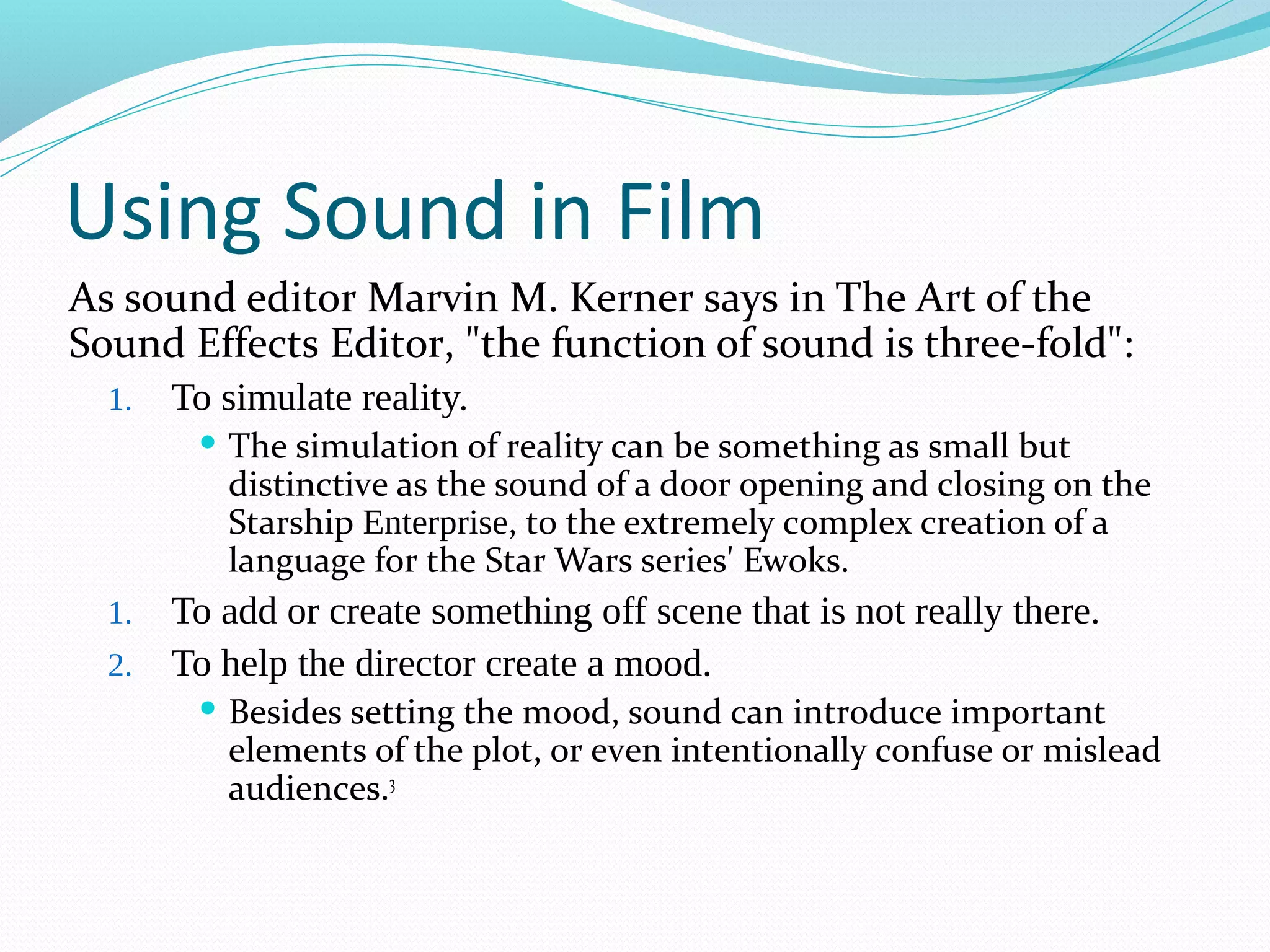 Using Sound in Film
As sound editor Marvin M. Kerner says in The Art of the
Sound Effects Editor, "the function of sound is three-fold":
  1.   To simulate reality.
         The  simulation of reality can be something as small but
          distinctive as the sound of a door opening and closing on the
          Starship Enterprise, to the extremely complex creation of a
          language for the Star Wars series' Ewoks.
  1. To add or create something off scene that is not really there.
  2. To help the director create a mood.
         Besidessetting the mood, sound can introduce important
          elements of the plot, or even intentionally confuse or mislead
          audiences.3
 
