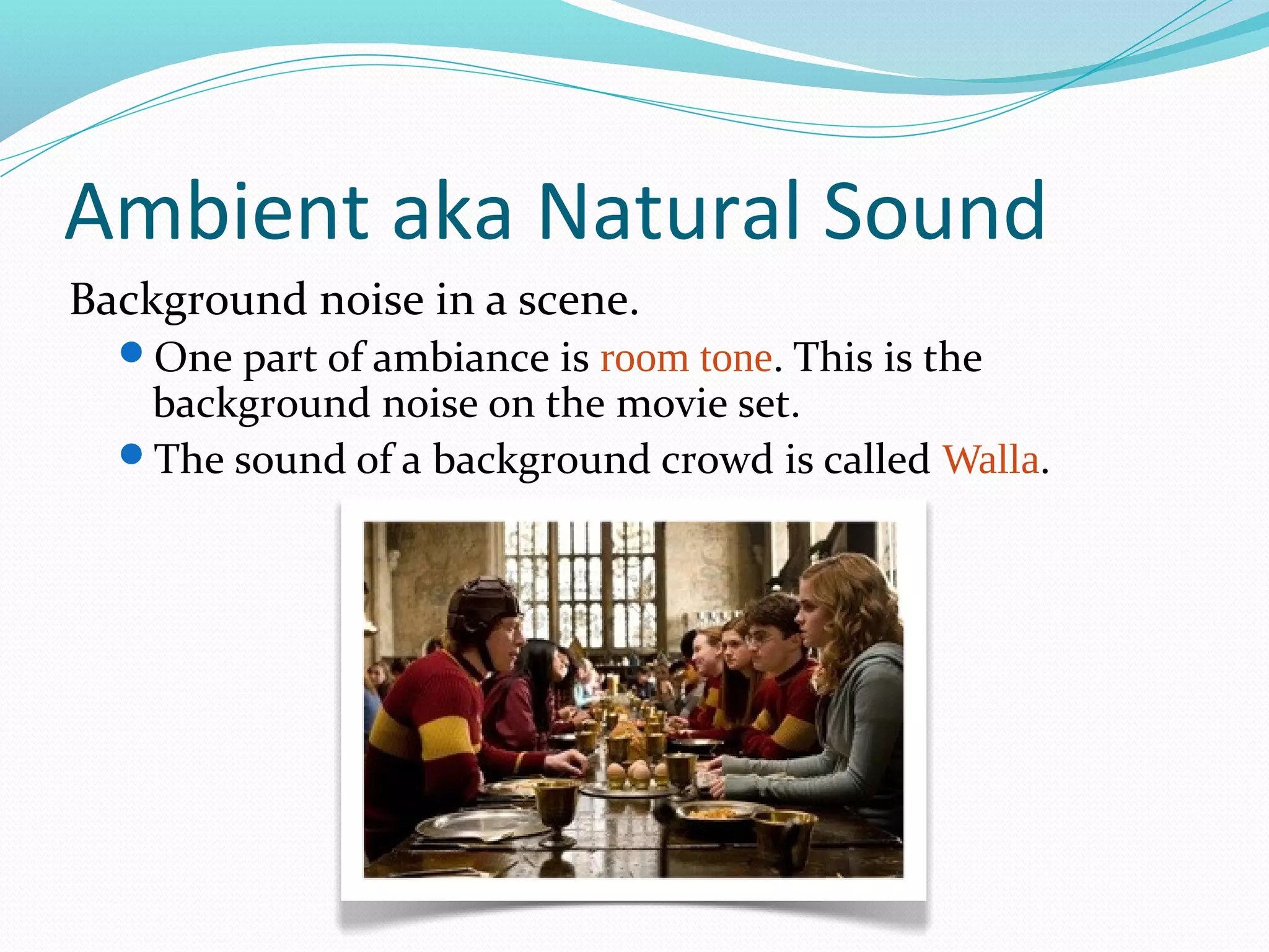 Ambient aka Natural Sound
Background noise in a scene.
  One part of ambiance is room tone. This is the
   background noise on the movie set.
  The sound of a background crowd is called Walla.
 