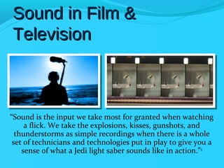 Sound in Film &
Television



“Sound is the input we take most for granted when watching
     a flick. We take the explosions, kisses, gunshots, and
  thunderstorms as simple recordings when there is a whole
 set of technicians and technologies put in play to give you a
    sense of what a Jedi light saber sounds like in action.”1
 