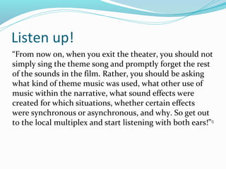 Listen up!
“From now on, when you exit the theater, you should not
simply sing the theme song and promptly forget the rest
of the sounds in the film. Rather, you should be asking
what kind of theme music was used, what other use of
music within the narrative, what sound effects were
created for which situations, whether certain effects
were synchronous or asynchronous, and why. So get out
to the local multiplex and start listening with both ears!” 13
 