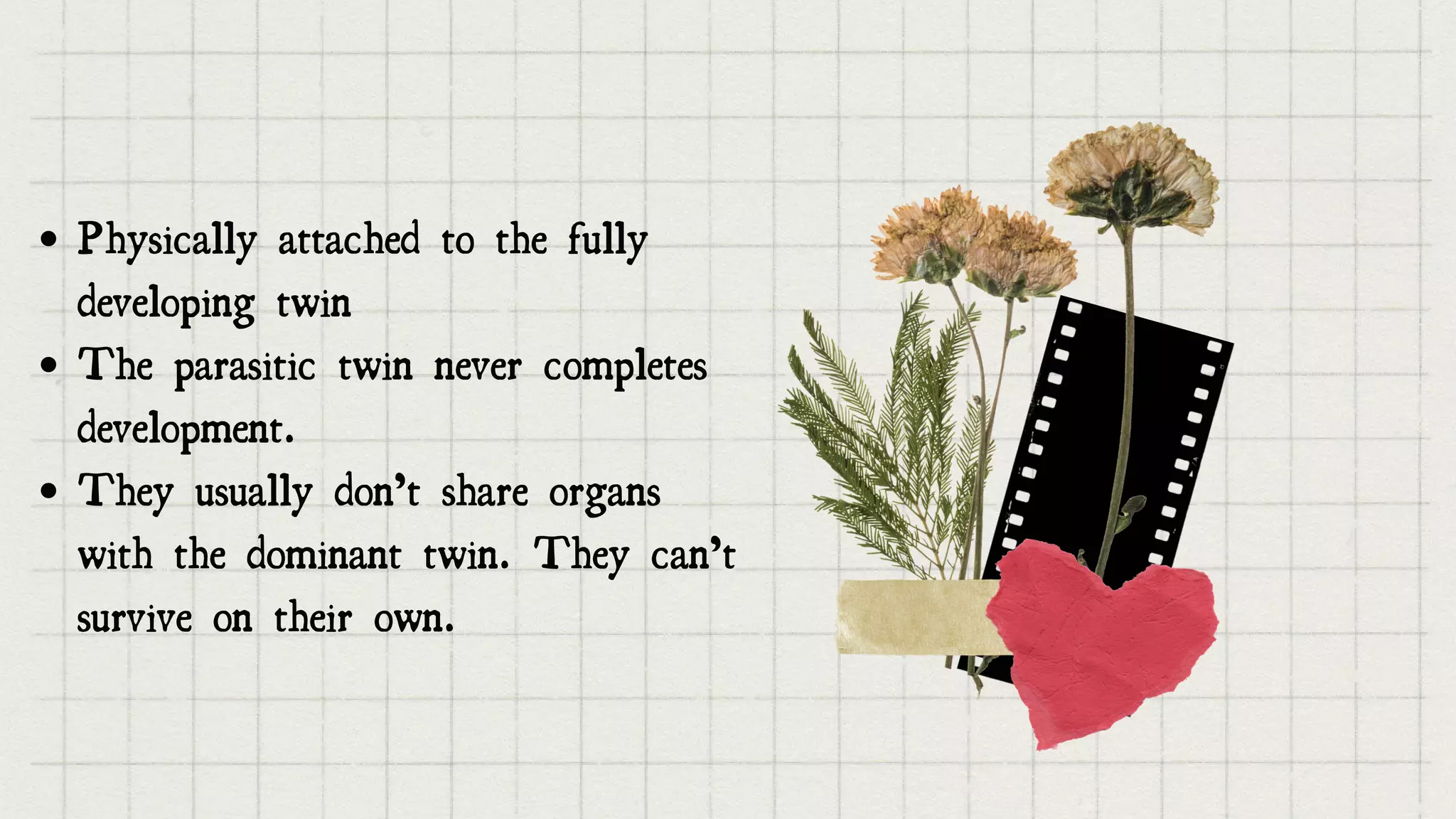 Physically attached to the fully
developing twin
The parasitic twin never completes
development.
They usually don’t share organs
with the dominant twin. They can’t
survive on their own.


 