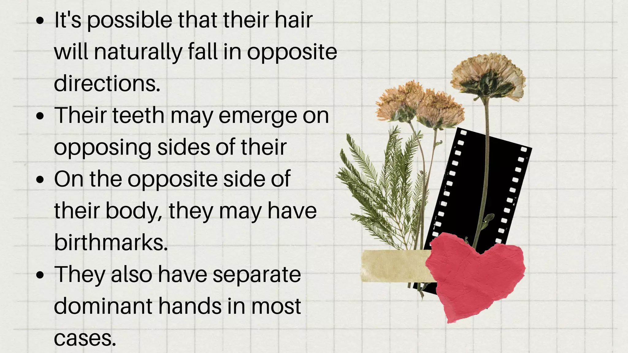 It's possible that their hair
will naturally fall in opposite
directions.
Their teeth may emerge on
opposing sides of their
On the opposite side of
their body, they may have
birthmarks.
They also have separate
dominant hands in most
cases.
 