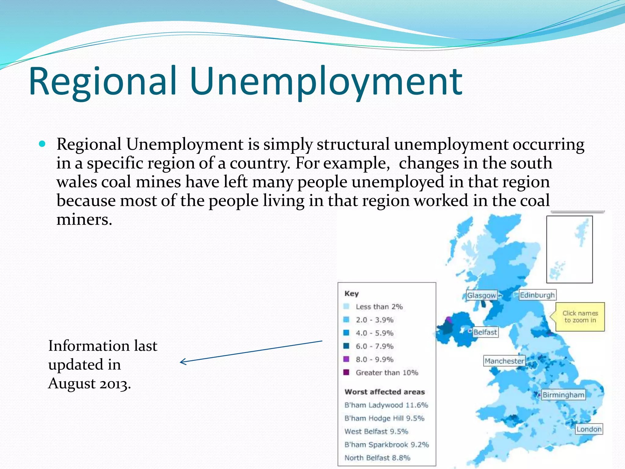 Regional Unemployment
 Regional Unemployment is simply structural unemployment occurring
in a specific region of a country. For example, changes in the south
wales coal mines have left many people unemployed in that region
because most of the people living in that region worked in the coal
miners.
Information last
updated in
August 2013.
 