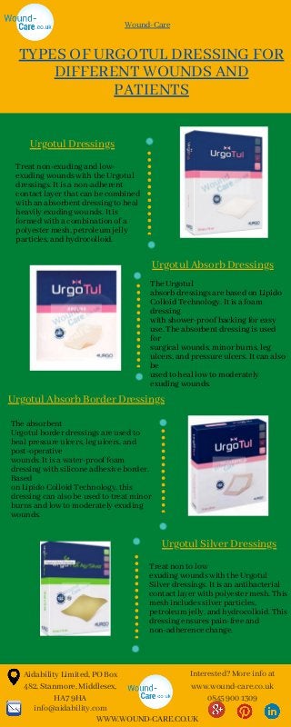 Aidability Limited, PO Box
482, Stanmore, Middlesex,
HA7 9HA
info@aidability.com
Interested? More info at
www.wound-care.co.uk
0845 900 1309
WWW.WOUND-CARE.CO.UK
The Urgotul
absorb dressings are based on Lipido
Colloid Technology. It is a foam
dressing
with shower-proof backing for easy
use. The absorbent dressing is used
for
surgical wounds, minor burns, leg
ulcers, and pressure ulcers. It can also
be
used to heal low to moderately
exuding wounds.
TYPES OF URGOTUL DRESSING FOR
DIFFERENT WOUNDS AND
PATIENTS
Treat non-exuding and low-
exuding wounds with the Urgotul
dressings. It is a non-adherent
contact layer that can be combined
with an absorbent dressing to heal
heavily exuding wounds. It is
formed with a combination of a
polyester mesh, petroleum jelly
particles, and hydrocolloid.
The absorbent
Urgotul border dressings are used to
heal pressure ulcers, leg ulcers, and
post-operative
wounds. It is a water-proof foam
dressing with silicone adhesive border.
Based
on Lipido Colloid Technology, this
dressing can also be used to treat minor
burns and low to moderately exuding
wounds.
Treat non to low
exuding wounds with the Urgotul
Silver dressings. It is an antibacterial
contact layer with polyester mesh. This
mesh includes silver particles,
petroleum jelly, and hydrocolloid. This
dressing ensures pain-free and
non-adherence change.
Urgotul Dressings
Urgotul Absorb Dressings
Urgotul Silver Dressings
Urgotul Absorb Border Dressings
Wound-Care
 