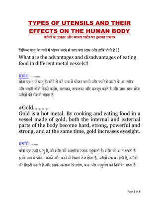 Page 1 of 6
TYPES OF UTENSILS AND THEIR
EFFECTS ON THE HUMAN BODY
बर्तनों के प्रकार और मानव शरीर पर इसका प्रभाव
विविन्न धातु के पात्रों में िोजन करने से क्या क्या लाि और हावन होती है !!
What are the advantages and disadvantages of eating
food in different metal vessels!!
#सोना...........
सोना एक गमम धातु है। सोने से बने पात्र में िोजन बनाने और करने से शरीर के आन्तररक
और बाहरी दोनों वहस्से कठोर, बलिान, ताकतिर और मजबूत बनते है और साथ साथ सोना
आँखों की रौशनी बढ़ता है।
#Gold...........
Gold is a hot metal. By cooking and eating food in a
vessel made of gold, both the internal and external
parts of the body become hard, strong, powerful and
strong, and at the same time, gold increases eyesight.
#चाँदी.........
चाँदी एक ठंडी धातु है, जो शरीर को आंतररक ठंडक पहंचाती है। शरीर को शांत रखती है
इसके पात्र में िोजन बनाने और करने से वदमाग तेज होता है, आँखों स्िस्थ रहती है, आँखों
की रौशनी बढती है और इसके अलािा वपत्तदोष, कफ और िायुदोष को वनयंवत्रत रहता है।
 