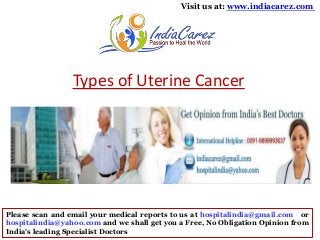 Visit us at: www.indiacarez.com

Types of Uterine Cancer

Please scan and email your medical reports to us at hospitalindia@gmail.com or
hospitalindia@yahoo.com and we shall get you a Free, No Obligation Opinion from
India's leading Specialist Doctors

 