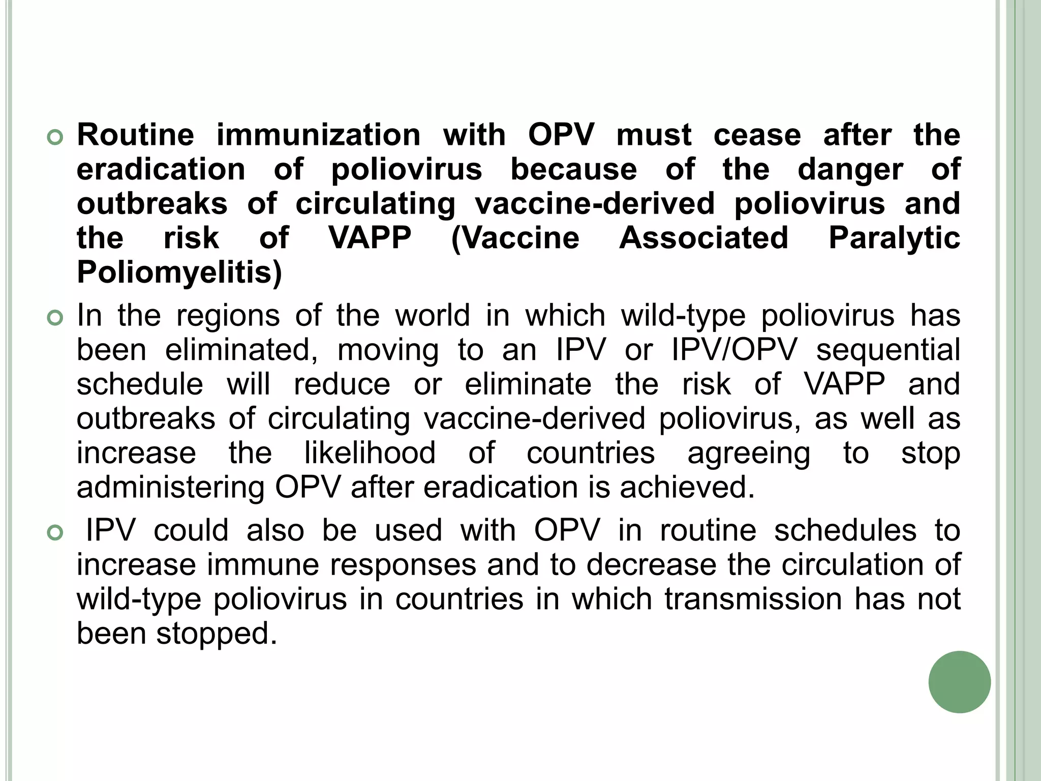  Routine immunization with OPV must cease after the
eradication of poliovirus because of the danger of
outbreaks of circulating vaccine-derived poliovirus and
the risk of VAPP (Vaccine Associated Paralytic
Poliomyelitis)
 In the regions of the world in which wild-type poliovirus has
been eliminated, moving to an IPV or IPV/OPV sequential
schedule will reduce or eliminate the risk of VAPP and
outbreaks of circulating vaccine-derived poliovirus, as well as
increase the likelihood of countries agreeing to stop
administering OPV after eradication is achieved.
 IPV could also be used with OPV in routine schedules to
increase immune responses and to decrease the circulation of
wild-type poliovirus in countries in which transmission has not
been stopped.
 