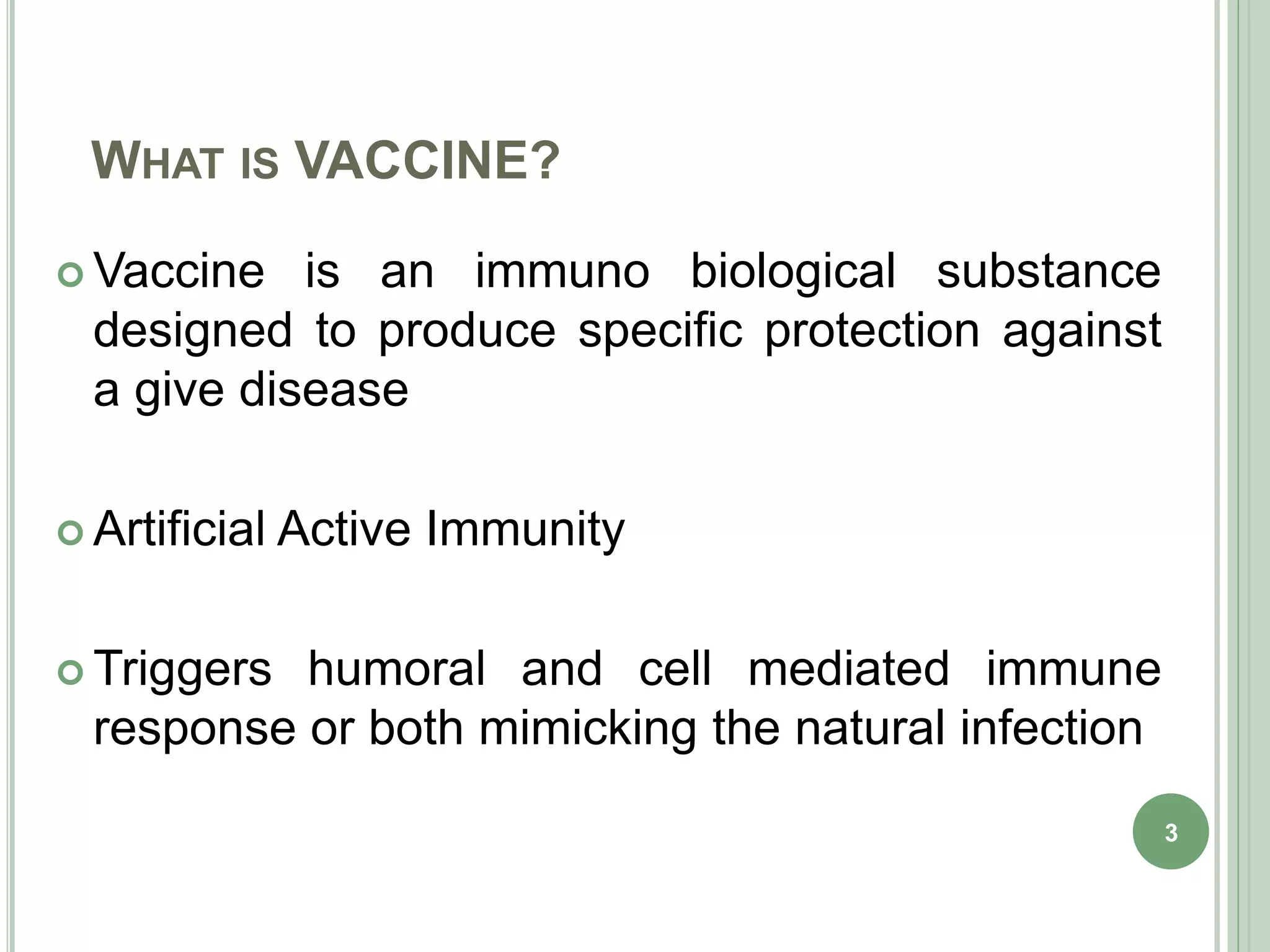WHAT IS VACCINE?
 Vaccine is an immuno biological substance
designed to produce specific protection against
a give disease
 Artificial Active Immunity
 Triggers humoral and cell mediated immune
response or both mimicking the natural infection
3
 