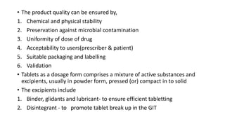• The product quality can be ensured by,
1. Chemical and physical stability
2. Preservation against microbial contamination
3. Uniformity of dose of drug
4. Acceptability to users(prescriber & patient)
5. Suitable packaging and labelling
6. Validation
• Tablets as a dosage form comprises a mixture of active substances and
excipients, usually in powder form, pressed (or) compact in to solid
• The excipients include
1. Binder, glidants and lubricant- to ensure efficient tabletting
2. Disintegrant - to promote tablet break up in the GIT
 