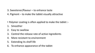 3. Sweetener/flavour – to enhance taste
4. Pigment – to make the tablet visually attractive
• Polymer coating is often applied to make the tablet :-
1. Smoother
2. Easy to swallow
3. Control the release rate of active ingredients
4. More resistant to environment
5. Extending its shelf life
6. To enhance appearance of the tablet
 