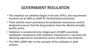 GOVERNMENT REGULATION
• This emphasis on validation began in the late 1970 s, the requirement
has been set at 1963 as cGMP for finished pharmaceuticals.
• There shall be return procedures for production and process control
designed to assure that the drug products have the identity strength,
quality, purity.
• Validation is considered to be integral part of GMPs essentially
worldwide, compliances with validation requirements is necessary for
obtaining approval to manufacture and to introduce new products.
• The FDA’s cGMP refer to the concepts of the validation in both
sections.
 