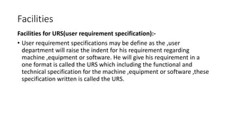 Facilities
Facilities for URS(user requirement specification):-
• User requirement specifications may be define as the ,user
department will raise the indent for his requirement regarding
machine ,equipment or software. He will give his requirement in a
one format is called the URS which including the functional and
technical specification for the machine ,equipment or software ,these
specification written is called the URS.
 