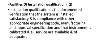 • Facilities Of Installation qualification (IQ)
•Installation qualification is the documented
verification that the system is installed
satisfactory & is compliance with other
appropriate engineering code, manufacturing
and approval specification and that instrument is
calibrated & all service are available & of
adequate .
 