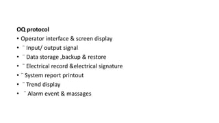 OQ protocol
• Operator interface & screen display
• ¨ Input/ output signal
• ¨ Data storage ,backup & restore
• ¨ Electrical record &electrical signature
• ¨ System report printout
• ¨ Trend display
• ¨ Alarm event & massages
 