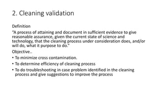 2. Cleaning validation
Definition
“A process of attaining and document in sufficient evidence to give
reasonable assurance, given the current state of science and
technology, that the cleaning process under consideration does, and/or
will do, what it purpose to do.”
Objective..
• To minimize cross contamination.
• To determine efficiency of cleaning process
• To do troubleshooting in case problem identified in the cleaning
process and give suggestions to improve the process
 