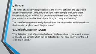5. Range:
The range of an analytical procedure is the interval between the upper and
lower concentration (amounts) of analyte in the sample (including these
concentrations) for which it has been demonstrated that the analytical
procedure has a suitable level of precision, accuracy and linearity”.
The specified range is normally derived from linearity studies and depends on
the intended application of the procedure.
6. Limit of Detection (LOD):
“The detection limit of an individual analytical procedure is the lowest amount
of analyte in a sample which can be detected but not necessarily quantitated
as an exact value.”
 