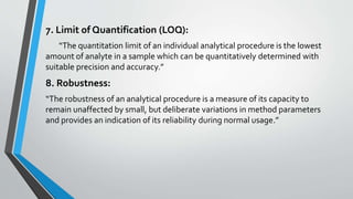 7. Limit of Quantification (LOQ):
“The quantitation limit of an individual analytical procedure is the lowest
amount of analyte in a sample which can be quantitatively determined with
suitable precision and accuracy.”
8. Robustness:
“The robustness of an analytical procedure is a measure of its capacity to
remain unaffected by small, but deliberate variations in method parameters
and provides an indication of its reliability during normal usage.”
 