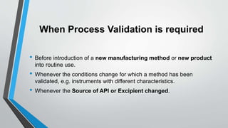 When Process Validation is required
• Before introduction of a new manufacturing method or new product
into routine use.
• Whenever the conditions change for which a method has been
validated, e.g. instruments with different characteristics.
• Whenever the Source of API or Excipient changed.
 