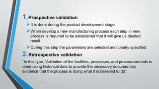 1.Prospective validation
It is done during the product development stage.
When develop a new manufacturing process each step in new
process is required to be established that it will give us desired
result.
During this step the parameters are selected and clearly specified
2.Retrospective validation
“In this type, Validation of the facilities, processes, and process controls is
done using historical data to provide the necessary documentary
evidence that the process is doing what it is believed to do”.
 