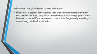 Why do we take 3 batches for process validation?
• If we select 2 batches for validation then we can not compare the data of
two batches because comparison between two points always gives a linear
line so to show a difference we need three points. So generally we take 3 or
more than 3 batches for validation.
 