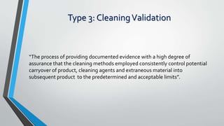 Type 3: CleaningValidation
“The process of providing documented evidence with a high degree of
assurance that the cleaning methods employed consistently control potential
carryover of product, cleaning agents and extraneous material into
subsequent product to the predetermined and acceptable limits”.
 